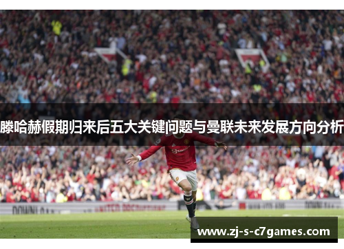 滕哈赫假期归来后五大关键问题与曼联未来发展方向分析