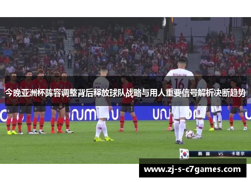 今晚亚洲杯阵容调整背后释放球队战略与用人重要信号解析决断趋势 今晚亚洲杯阵容调整背后释放球队战略与用人重要信号解析决断趋势